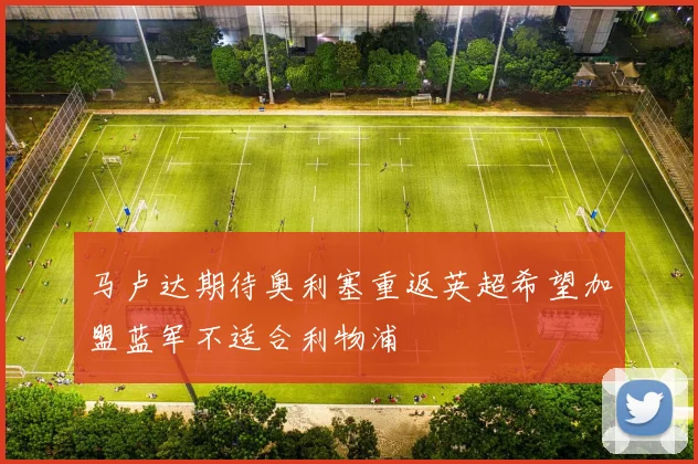 马卢达期待奥利塞重返英超希望加盟蓝军不适合利物浦