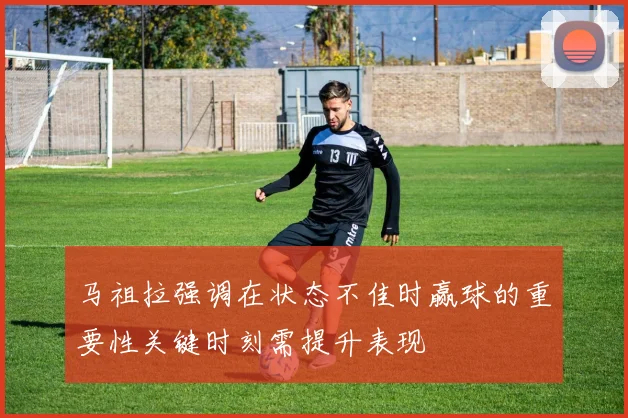 马祖拉强调在状态不佳时赢球的重要性关键时刻需提升表现
