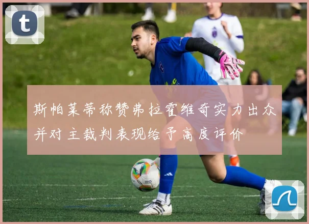 斯帕莱蒂称赞弗拉霍维奇实力出众并对主裁判表现给予高度评价
