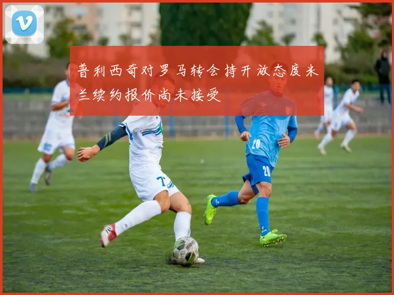 普利西奇对罗马转会持开放态度米兰续约报价尚未接受