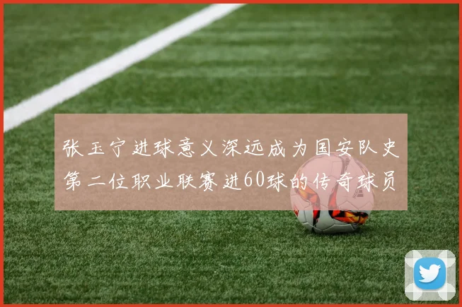 张玉宁进球意义深远成为国安队史第二位职业联赛进60球的传奇球员