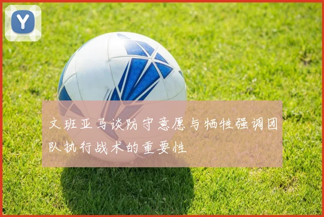 文班亚马谈防守意愿与牺牲强调团队执行战术的重要性
